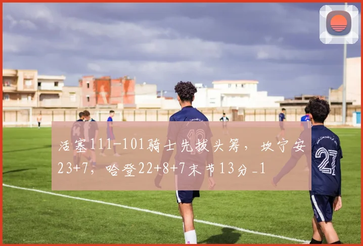 活塞111-101骑士先拔头筹，坎宁安23+7，哈登22+8+7末节13分_1