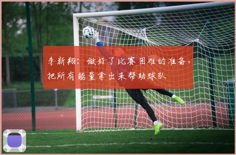 李新翔：做好了比赛困难的准备，把所有能量拿出来帮助球队
