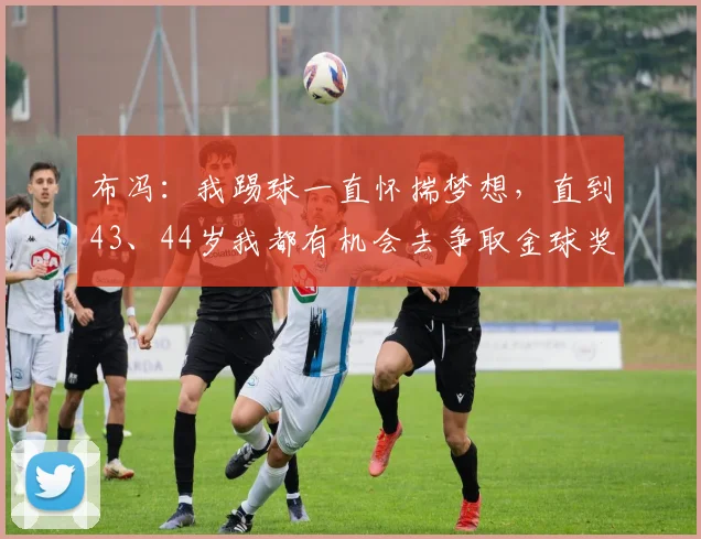 布冯：我踢球一直怀揣梦想，直到43、44岁我都有机会去争取金球奖