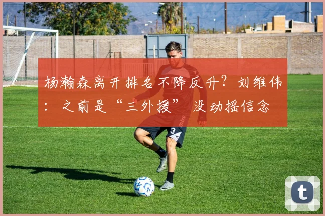 杨瀚森离开排名不降反升？刘维伟：之前是“三外援” 没动摇信念