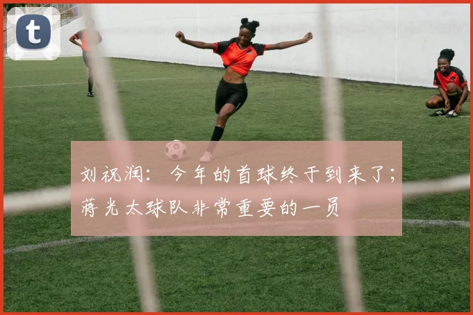 刘祝润：今年的首球终于到来了；蒋光太球队非常重要的一员
