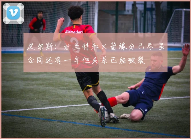 皮尔斯：杜兰特和火箭缘分已尽 虽合同还有一年但关系已经破裂
