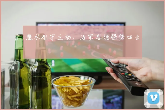 魔术难守主场，活塞客场强势回击